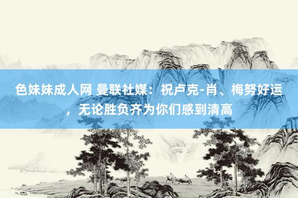 色妹妹成人网 曼联社媒：祝卢克-肖、梅努好运，无论胜负齐为你们感到清高