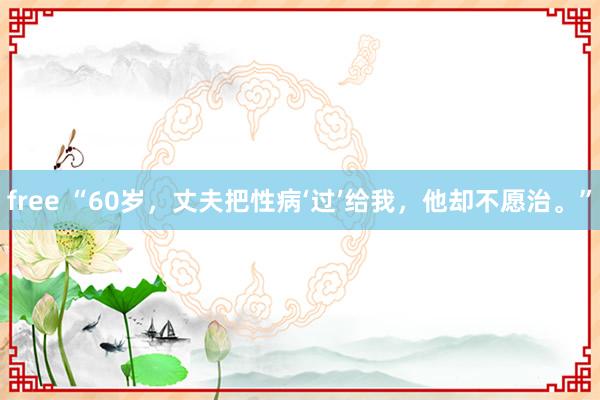 free “60岁，丈夫把性病‘过’给我，他却不愿治。”