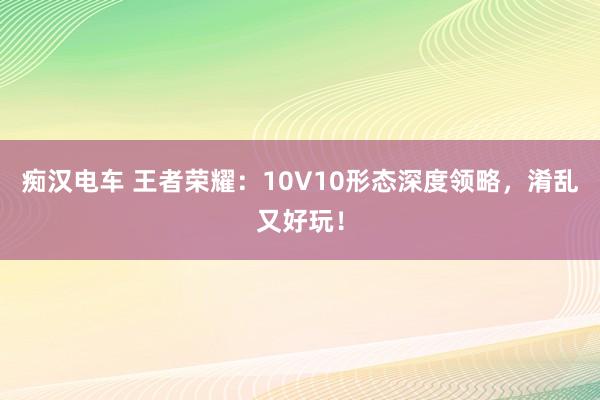 痴汉电车 王者荣耀：10V10形态深度领略，淆乱又好玩！