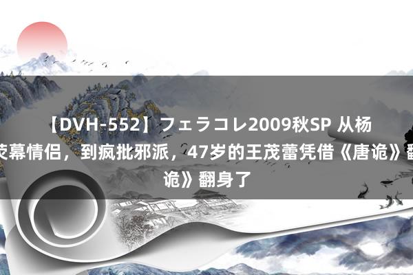 【DVH-552】フェラコレ2009秋SP 从杨幂的荧幕情侣，到疯批邪派，47岁的王茂蕾凭借《唐诡》翻身了