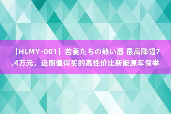 【HLMY-001】若妻たちの熱い唇 最高降幅7.4万元，近期值得买的高性价比新能源车保举