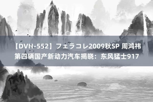 【DVH-552】フェラコレ2009秋SP 周鸿祎第四辆国产新动力汽车揭晓：东风猛士917