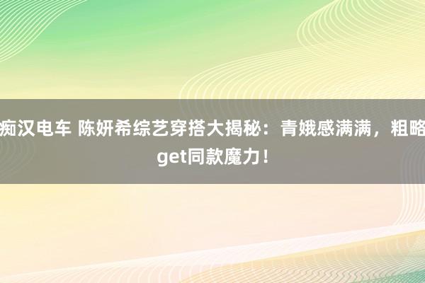 痴汉电车 陈妍希综艺穿搭大揭秘：青娥感满满，粗略get同款魔力！