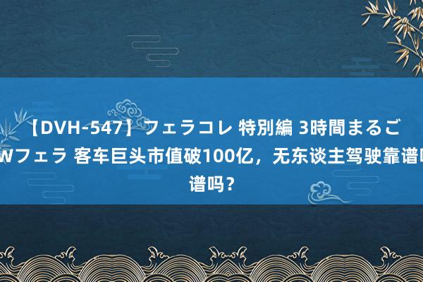 【DVH-547】フェラコレ 特別編 3時間まるごとWフェラ 客车巨头市值破100亿，无东谈主驾驶靠谱吗？