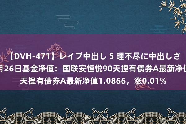 【DVH-471】レイプ中出し 5 理不尽に中出しされた7人のギャル 7月26日基金净值：国联安恒悦90天捏有债券A最新净值1.0866，涨0.01%