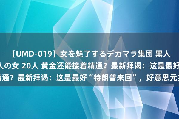 【UMD-019】女を魅了するデカマラ集団 黒人ナンパ エロくてイイ大人の女 20人 黄金还能接着精通？最新拜谒：这是最好“特朗普来回”，好意思元完败