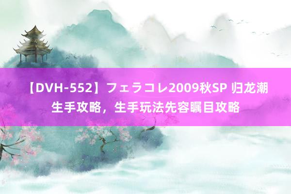 【DVH-552】フェラコレ2009秋SP 归龙潮生手攻略，生手玩法先容瞩目攻略