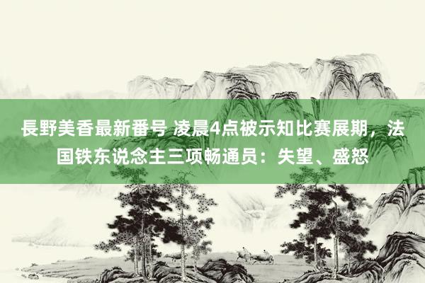 長野美香最新番号 凌晨4点被示知比赛展期，法国铁东说念主三项畅通员：失望、盛怒