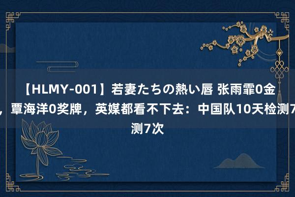 【HLMY-001】若妻たちの熱い唇 张雨霏0金牌，覃海洋0奖牌，英媒都看不下去：中国队10天检测7次