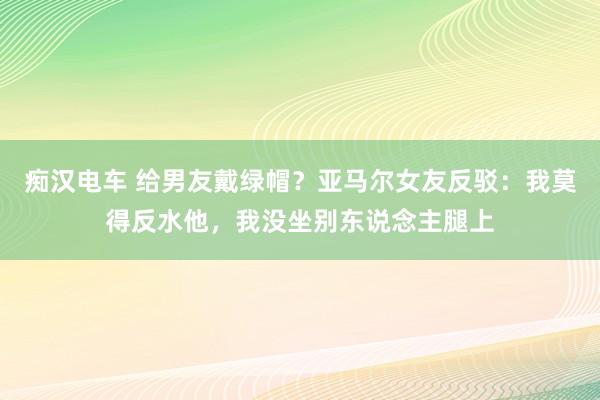 痴汉电车 给男友戴绿帽？亚马尔女友反驳：我莫得反水他，我没坐别东说念主腿上