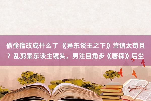 偷偷撸改成什么了 《异东谈主之下》营销太苟且？乱剪素东谈主镜头，男注目角步《唐探》后尘