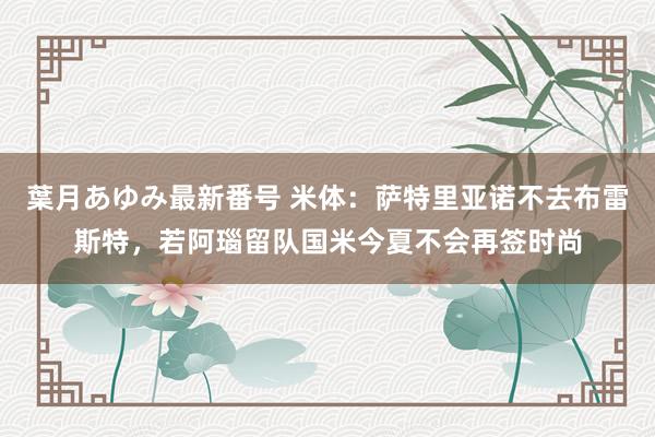 葉月あゆみ最新番号 米体：萨特里亚诺不去布雷斯特，若阿瑙留队国米今夏不会再签时尚