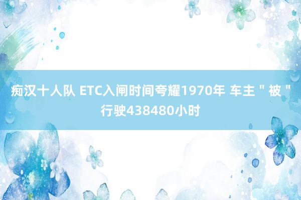 痴汉十人队 ETC入闸时间夸耀1970年 车主＂被＂行驶438480小时