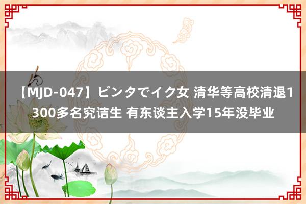 【MJD-047】ビンタでイク女 清华等高校清退1300多名究诘生 有东谈主入学15年没毕业