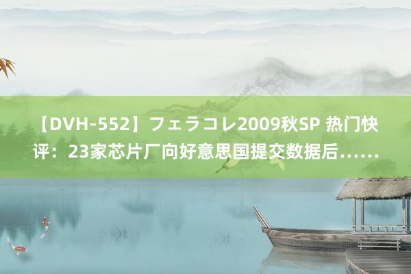 【DVH-552】フェラコレ2009秋SP 热门快评：23家芯片厂向好意思国提交数据后……