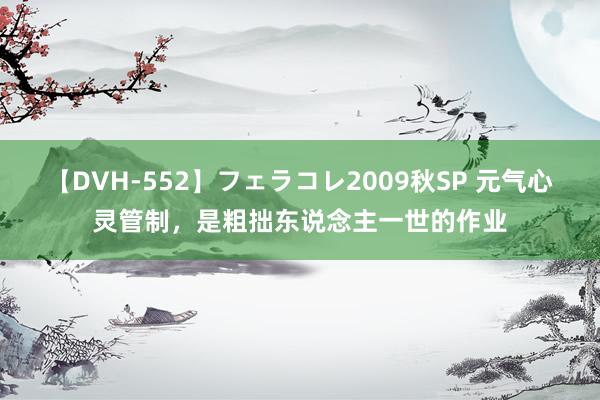 【DVH-552】フェラコレ2009秋SP 元气心灵管制，是粗拙东说念主一世的作业