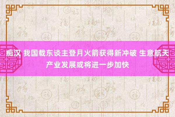 痴汉 我国载东谈主登月火箭获得新冲破 生意航天产业发展或将进一步加快