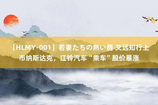 【HLMY-001】若妻たちの熱い唇 文远知行上市纳斯达克，江铃汽车“乘车”股价暴涨