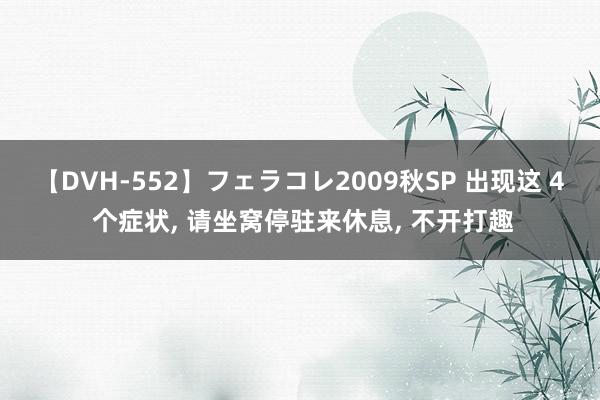 【DVH-552】フェラコレ2009秋SP 出现这 4 个症状， 请坐窝停驻来休息， 不开打趣