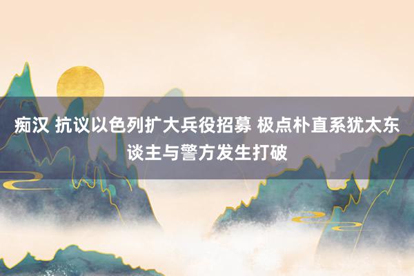 痴汉 抗议以色列扩大兵役招募 极点朴直系犹太东谈主与警方发生打破