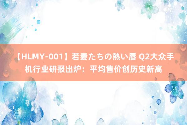 【HLMY-001】若妻たちの熱い唇 Q2大众手机行业研报出炉：平均售价创历史新高