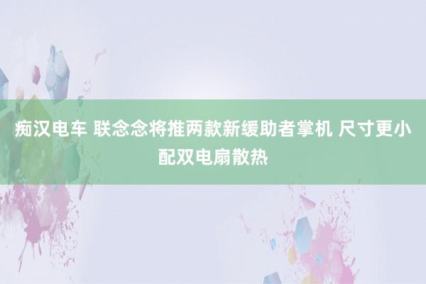 痴汉电车 联念念将推两款新缓助者掌机 尺寸更小配双电扇散热