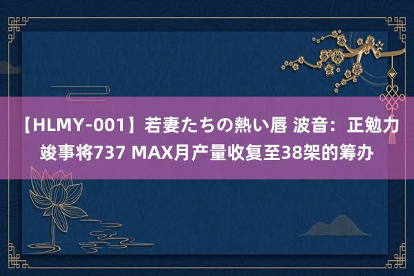 【HLMY-001】若妻たちの熱い唇 波音：正勉力竣事将737 MAX月产量收复至38架的筹办