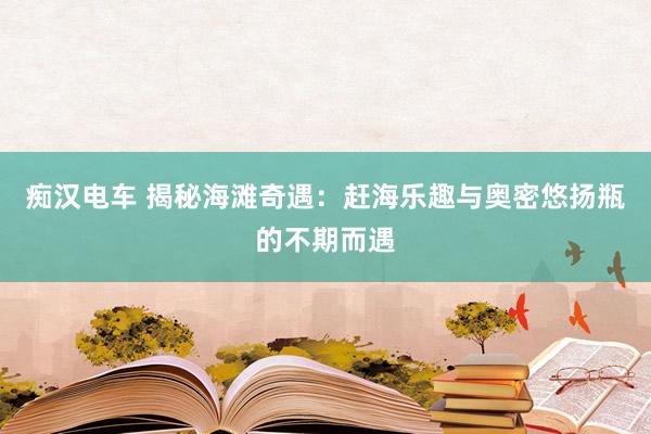 痴汉电车 揭秘海滩奇遇：赶海乐趣与奥密悠扬瓶的不期而遇