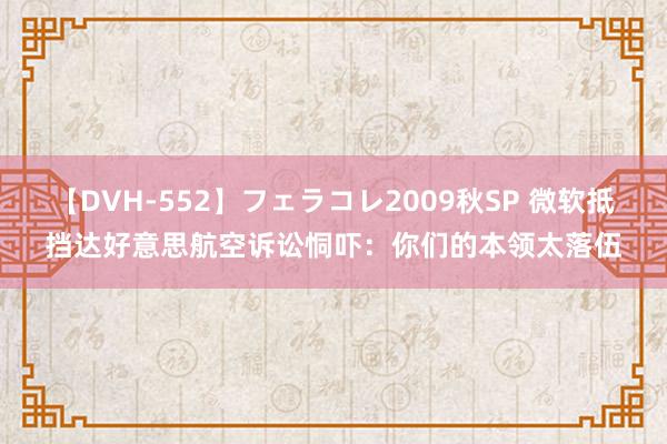 【DVH-552】フェラコレ2009秋SP 微软抵挡达好意思航空诉讼恫吓：你们的本领太落伍