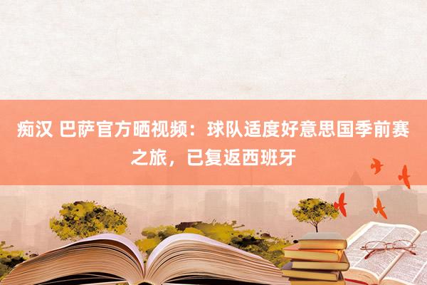 痴汉 巴萨官方晒视频：球队适度好意思国季前赛之旅，已复返西班牙