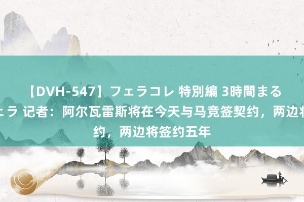 【DVH-547】フェラコレ 特別編 3時間まるごとWフェラ 记者：阿尔瓦雷斯将在今天与马竞签契约，两边将签约五年