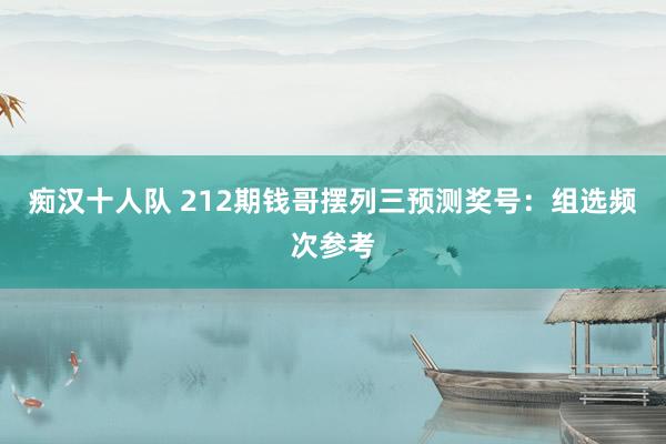 痴汉十人队 212期钱哥摆列三预测奖号：组选频次参考