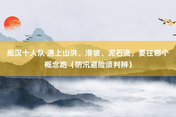 痴汉十人队 遇上山洪、滑坡、泥石流，要往哪个概念跑（防汛避险须判辨）