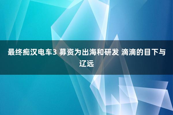 最终痴汉电车3 募资为出海和研发 滴滴的目下与辽远