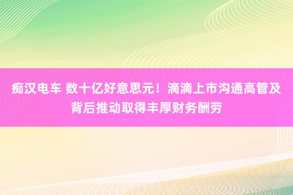 痴汉电车 数十亿好意思元！滴滴上市沟通高管及背后推动取得丰厚财务酬劳