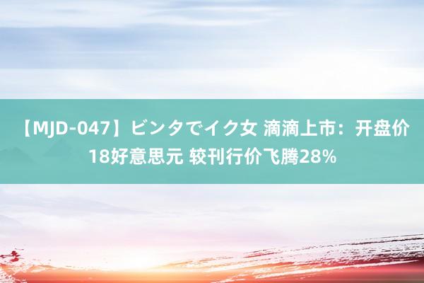 【MJD-047】ビンタでイク女 滴滴上市：开盘价18好意思元 较刊行价飞腾28%