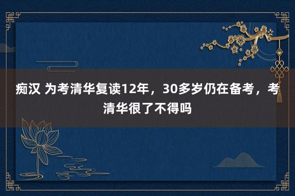 痴汉 为考清华复读12年，30多岁仍在备考，考清华很了不得吗