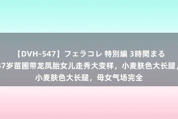 【DVH-547】フェラコレ 特別編 3時間まるごとWフェラ 47岁苗圃带龙凤胎女儿走秀大变样，小麦肤色大长腿，母女气场完全