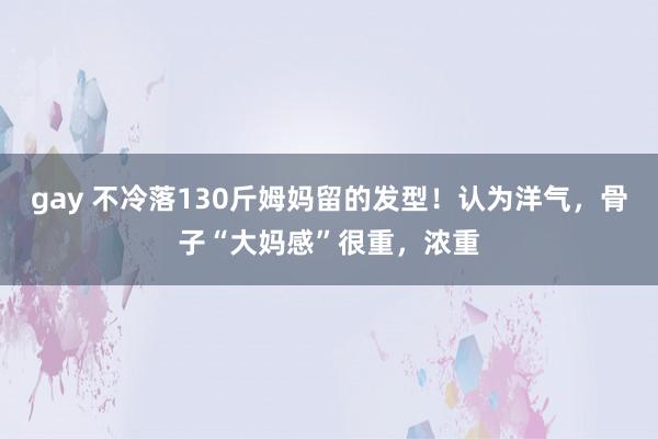 gay 不冷落130斤姆妈留的发型！认为洋气，骨子“大妈感”很重，浓重