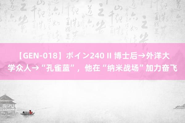 【GEN-018】ボイン240 II 博士后→外洋大学众人→“孔雀蓝”，他在“纳米战场”加力奋飞