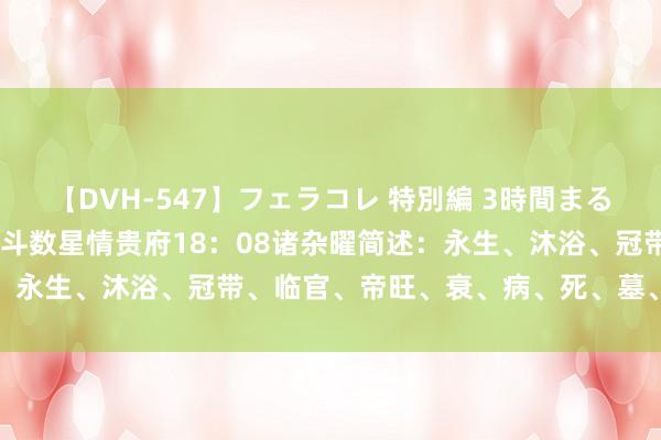 【DVH-547】フェラコレ 特別編 3時間まるごとWフェラ 328 紫微斗数星情贵府18：08诸杂曜简述：永生、沐浴、冠带、临官、帝旺、衰、病、死、墓、绝、胎、养