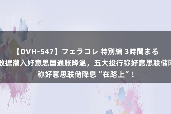 【DVH-547】フェラコレ 特別編 3時間まるごとWフェラ 数据潜入好意思国通胀降温，五大投行称好意思联储降息“在路上”！