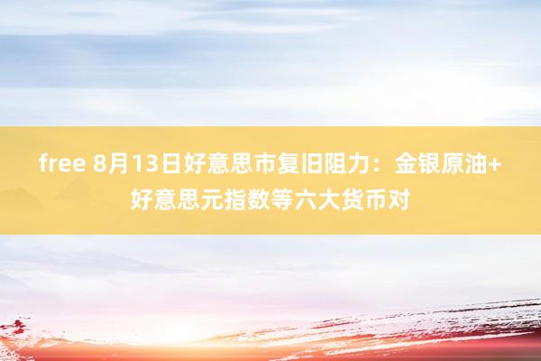 free 8月13日好意思市复旧阻力：金银原油+好意思元指数等六大货币对