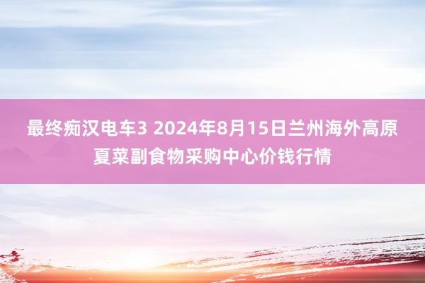 最终痴汉电车3 2024年8月15日兰州海外高原夏菜副食物采购中心价钱行情