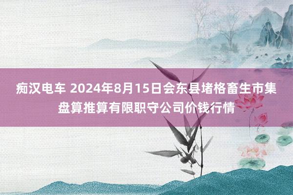 痴汉电车 2024年8月15日会东县堵格畜生市集盘算推算有限职守公司价钱行情