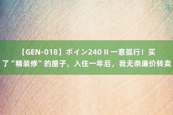 【GEN-018】ボイン240 II 一意孤行！买了“精装修”的屋子，入住一年后，我无奈廉价转卖