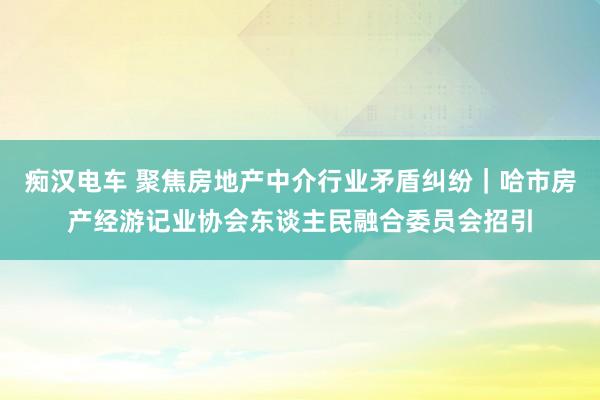 痴汉电车 聚焦房地产中介行业矛盾纠纷｜哈市房产经游记业协会东谈主民融合委员会招引