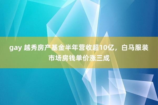 gay 越秀房产基金半年营收超10亿，白马服装市场房钱单价涨三成