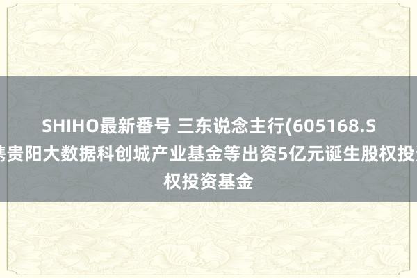 SHIHO最新番号 三东说念主行(605168.SH)拟携贵阳大数据科创城产业基金等出资5亿元诞生股权投资基金