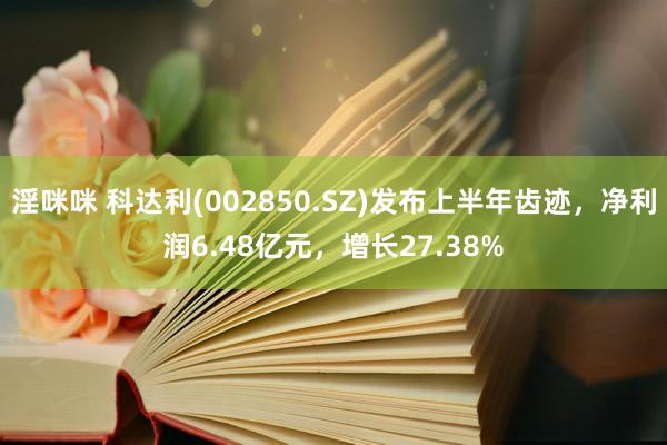 淫咪咪 科达利(002850.SZ)发布上半年齿迹，净利润6.48亿元，增长27.38%